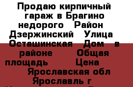 Продаю кирпичный гараж в Брагино недорого › Район ­ Дзержинский › Улица ­ Осташинская › Дом ­ в районе № 3 › Общая площадь ­ 19 › Цена ­ 170 000 - Ярославская обл., Ярославль г. Недвижимость » Гаражи   . Ярославская обл.,Ярославль г.